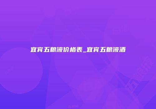 宜宾五粮液价格表_宜宾五粮液酒