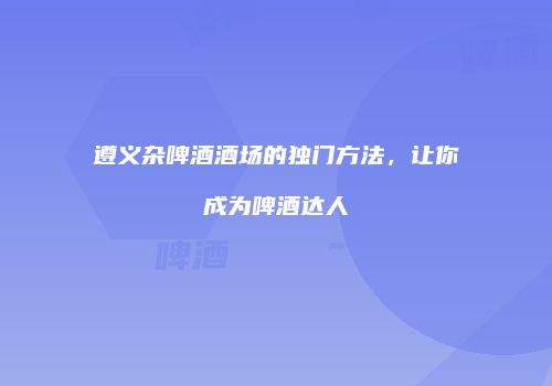 遵义杂啤酒酒场的独门方法，让你成为啤酒达人