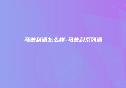 马爹利酒怎么样-马爹利系列酒