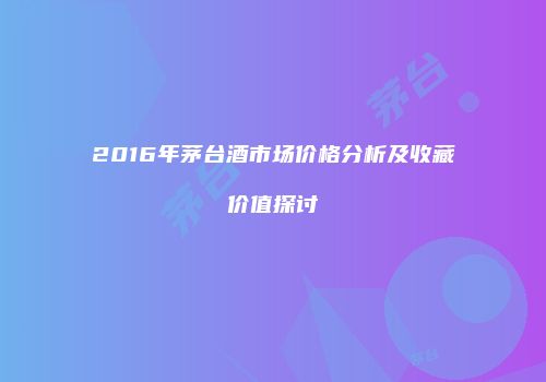 2016年茅台酒市场价格分析及收藏价值探讨