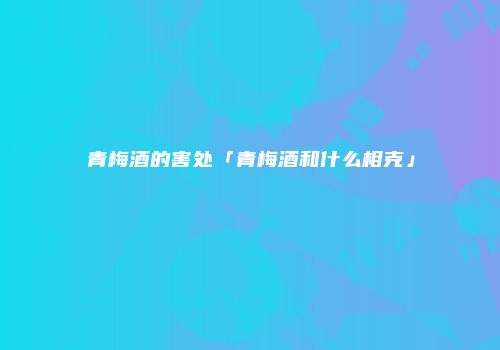 青梅酒的害处「青梅酒和什么相克」