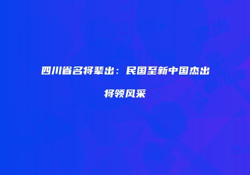 四川省名将辈出：民国至新中国杰出将领风采