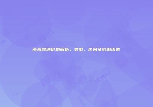燕京啤酒价格解析：类型、区间及影响因素