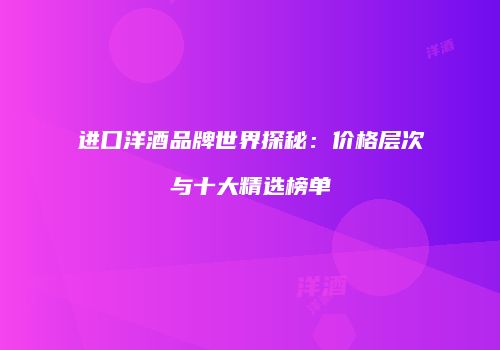 进口洋酒品牌世界探秘：价格层次与十大精选榜单