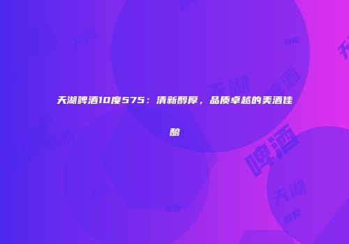 天湖啤酒10度575：清新醇厚，品质卓越的美酒佳酿