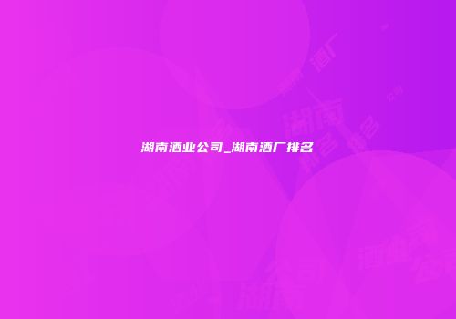 湖南酒业公司_湖南酒厂排名