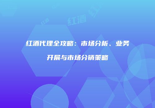 红酒代理全攻略：市场分析、业务开展与市场分销策略