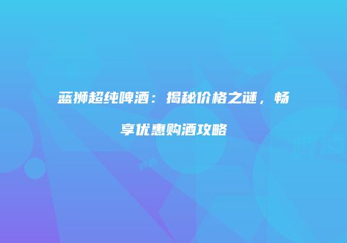 蓝狮超纯啤酒：揭秘价格之谜，畅享优惠购酒攻略