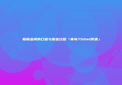 畅销品牌的口感与酿造过程「青岛750ml啤酒」