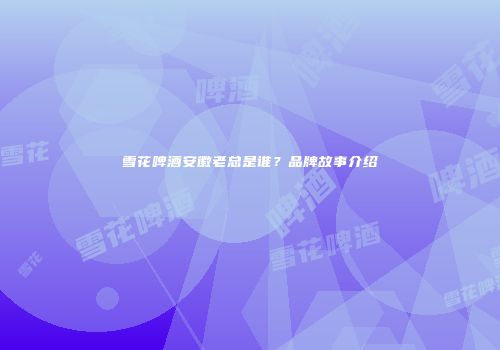 雪花啤酒安徽老总是谁？品牌故事介绍