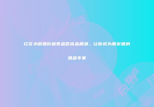 红花小郎酒价格表品尝高品质酒，让你成为朋友圈的酒品专家
