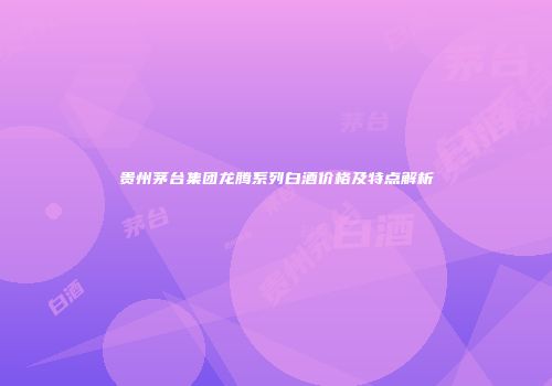 贵州茅台集团龙腾系列白酒价格及特点解析