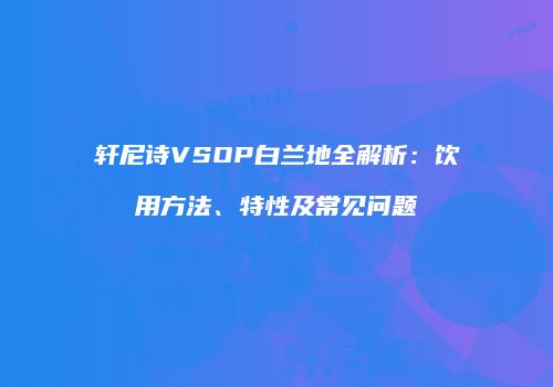 轩尼诗VSOP白兰地全解析：饮用方法、特性及常见问题