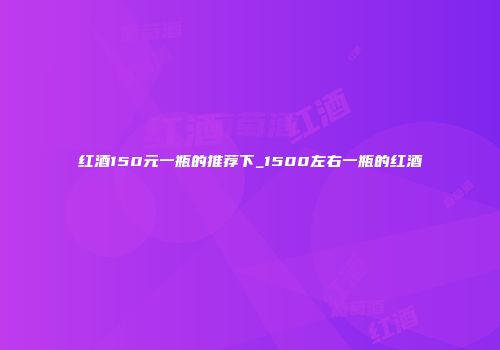 红酒150元一瓶的推荐下_1500左右一瓶的红酒