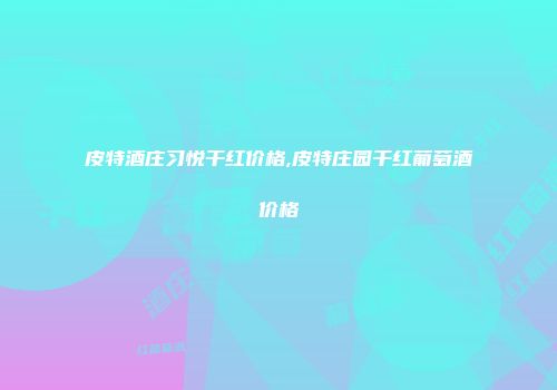 皮特酒庄习悦干红价格,皮特庄园干红葡萄酒价格