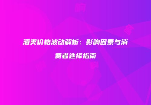 酒类价格波动解析：影响因素与消费者选择指南