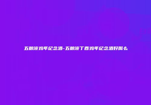 五粮液鸡年纪念酒-五粮液丁酉鸡年纪念酒好喝么