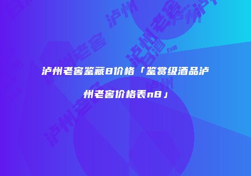 泸州老窖鉴藏8价格「鉴赏级酒品泸州老窖价格表n8」