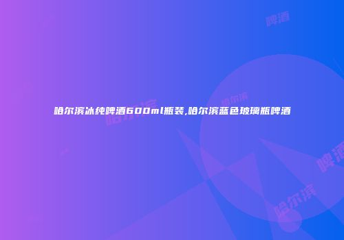 哈尔滨冰纯啤酒600ml瓶装,哈尔滨蓝色玻璃瓶啤酒