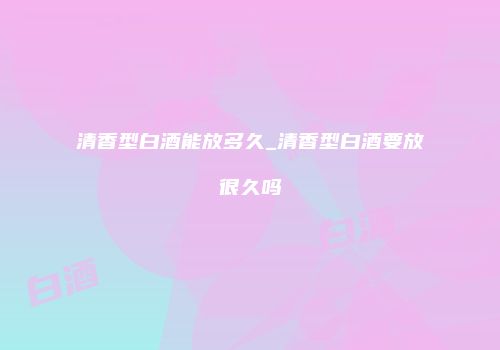 清香型白酒能放多久_清香型白酒要放很久吗