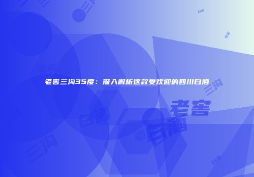 老窖三沟35度：深入解析这款受欢迎的四川白酒
