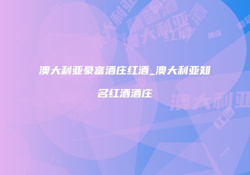 澳大利亚豪富酒庄红酒_澳大利亚知名红酒酒庄