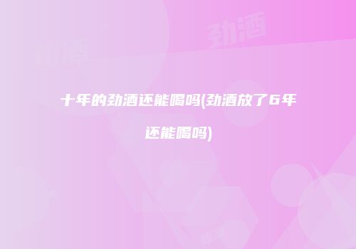 十年的劲酒还能喝吗(劲酒放了6年还能喝吗)