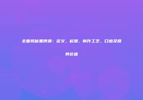 全面揭秘黑啤酒：定义、起源、制作工艺、口感及营养价值