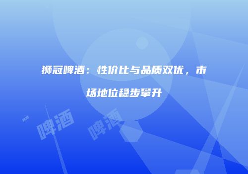 狮冠啤酒：性价比与品质双优，市场地位稳步攀升