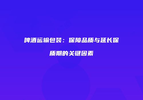 啤酒运输包装：保障品质与延长保质期的关键因素