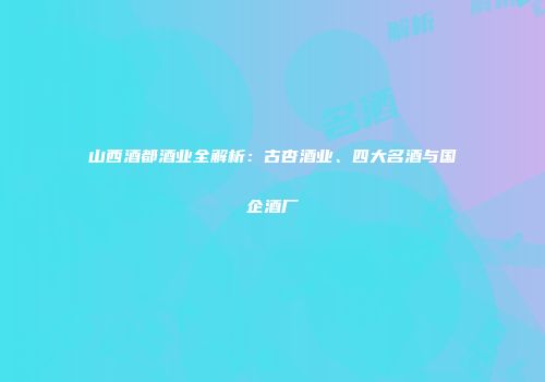 山西酒都酒业全解析：古杏酒业、四大名酒与国企酒厂