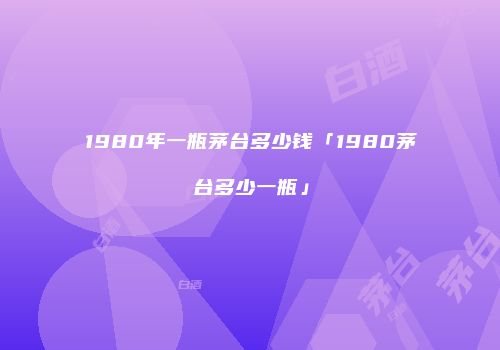 1980年一瓶茅台多少钱「1980茅台多少一瓶」