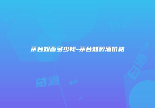 茅台知酉多少钱-茅台知醉酒价格