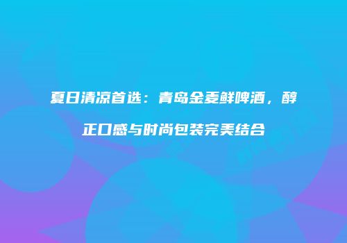 夏日清凉首选：青岛金麦鲜啤酒，醇正口感与时尚包装完美结合