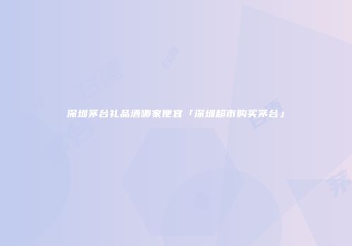 深圳茅台礼品酒哪家便宜「深圳超市购买茅台」