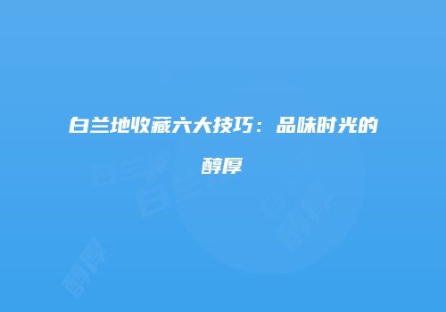 白兰地收藏六大技巧：品味时光的醇厚