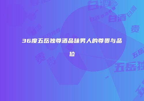 36度五岳独尊酒品味男人的尊贵与品位