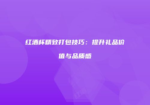 红酒杯精致打包技巧：提升礼品价值与品质感