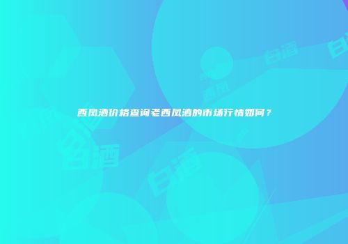 西凤酒价格查询老西凤酒的市场行情如何？