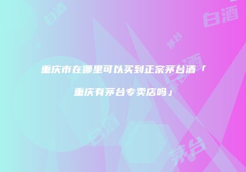 重庆市在哪里可以买到正宗茅台酒「重庆有茅台专卖店吗」