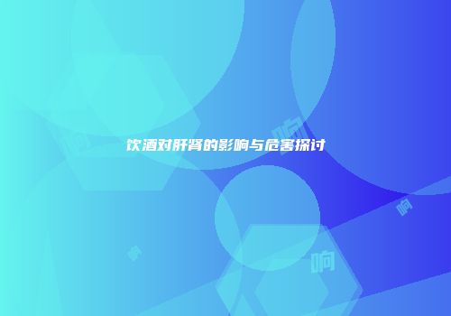 饮酒对肝肾的影响与危害探讨