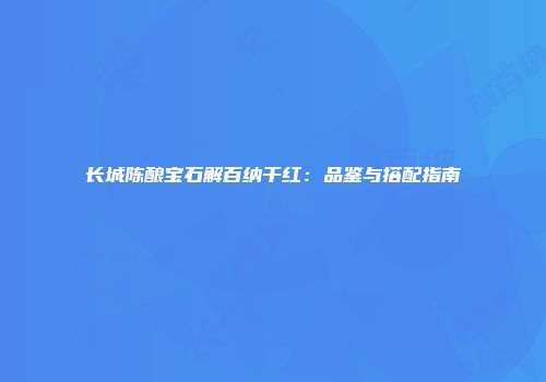 长城陈酿宝石解百纳干红：品鉴与搭配指南