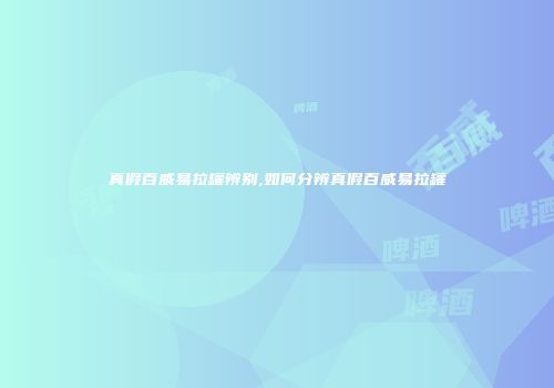 真假百威易拉罐辨别,如何分辨真假百威易拉罐