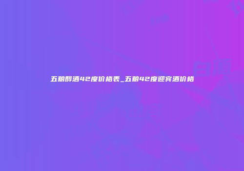 五粮醇酒42度价格表_五粮42度迎宾酒价格