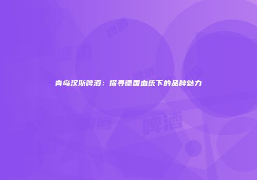 青岛汉斯啤酒：探寻德国血统下的品牌魅力