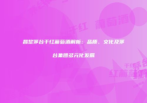 昌黎茅台干红葡萄酒解析：品质、文化及茅台集团多元化发展