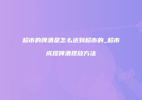 超市的啤酒是怎么送到超市的_超市成提啤酒摆放方法