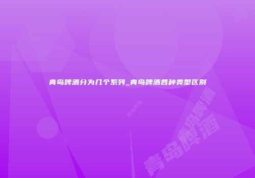 青岛啤酒分为几个系列_青岛啤酒各种类型区别