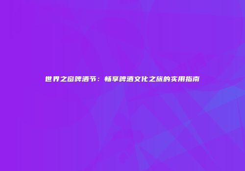 世界之窗啤酒节：畅享啤酒文化之旅的实用指南
