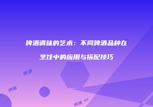 啤酒调味的艺术：不同啤酒品种在烹饪中的应用与搭配技巧